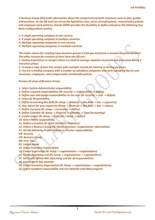 Menu, Functions and Security Profile 
Table of Contents 
Introduction ................................................................................................................................................................................... 3 
Process of setup of Business Group .................................................................................................................................. 3 
Define Values Set .......................................................................................................................................................................... 6 
(a). Independent Values Set for Job .................................................................................................................................. 7 
(b). Dependent Values Set .................................................................................................................................................... 8 
(c). None Value Set for Position ....................................................................................................................................... 11 
(d). Independent Value Set for Grade............................................................................................................................ 13 
Creation of Key Flexfields ...................................................................................................................................................... 14 
(a). Jobs Flexfield .................................................................................................................................................................. 14 
(b). Position Flexfield .......................................................................................................................................................... 15 
(c). Grade Flexfield ............................................................................................................................................................... 16 
(d). Competency Flexfield ................................................................................................................................................. 17 
(e). People Group Flexfield ............................................................................................................................................... 18 
(f). Cost Allocation Flexfield ............................................................................................................................................. 19 
Payroll to GL Segment Mapping .................................................................................................................................. 21 
Creating Descriptive Flexfield .............................................................................................................................................. 22 
Defining Lookup Types and Values .................................................................................................................................... 24 
Work Location ............................................................................................................................................................................ 25 
Business Group .......................................................................................................................................................................... 26 
(a). Business Group Information: ................................................................................................................................... 26 
(b). Setting up the Security Profile ................................................................................................................................. 27 
(c). Tax Details ....................................................................................................................................................................... 28 
Creating Units ............................................................................................................................................................................ 29 
(a). Defining GRE: Government Reporting .................................................................................................................. 29 
(b). Defining Operating Units: .......................................................................................................................................... 30 
(c). Defining Departments ................................................................................................................................................. 31 
Creating Hierarchy ................................................................................................................................................................... 32 
Creating Jobs ............................................................................................................................................................................... 34 
Creating Payment Methods ................................................................................................................................................... 35 
Creating Earning Element ...................................................................................................................................................... 36 
Defining Salary Basis ............................................................................................................................................................... 37 
Defining Payroll ......................................................................................................................................................................... 37 
GL Mapping.................................................................................................................................................................................. 39 
Defining Employees ................................................................................................................................................................. 40 
Regintala Chandra Sekhar Page 2 ora17hr@gmail.com 
 