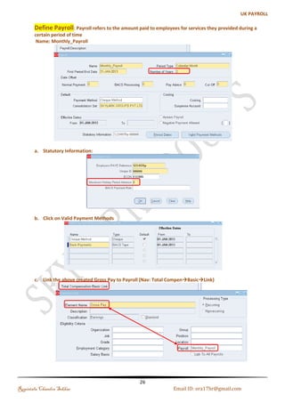Business Group 
A Business Group is a special class of Organization. Every business group can have its own set of default 
values, with its own internal organizations, Grades, Jobs, Positions, Payrolls, employees, applicants, 
compensations and Benefits 
In Oracle EBS, Business Group holds the employee information. If there is a Group of Companies and they all are 
using a single instance of Oracle Apps then every employee in each company will be defined at BG level. Each 
employee will then be assigned a responsibility. That responsibility determines which company that employee 
belongs to and what type of transaction can be carried out. 
Name: SKYLARK GROUPS PVT LTD 
(a). Business Group Information: 
Regintala Chandra Sekhar Page 26 ora17hr@gmail.com 
 