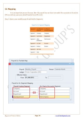 GL Mapping 
It is an important process because after the payroll run we have to transfer the accounts to GL and in 
OTL we will run a process called Transfer from OTL to GL 
Step 1: Query your monthly payroll and link the Segments 
Regintala Chandra Sekhar Page 39 ora17hr@gmail.com 
 