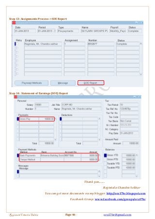 Step 13: Assignments Process-->SOE Report 
Step 14: Statement of Earnings (SOE) Report 
Thank you....... 
Regintala Chandra Sekhar 
You can get more documents on my blogger: http://ora17hr.blogspot.com 
Facebook Group: www.facebook.com/groups/ora17hr 
Regintala Chandra Sekhar Page 46 ora17hr@gmail.com 
