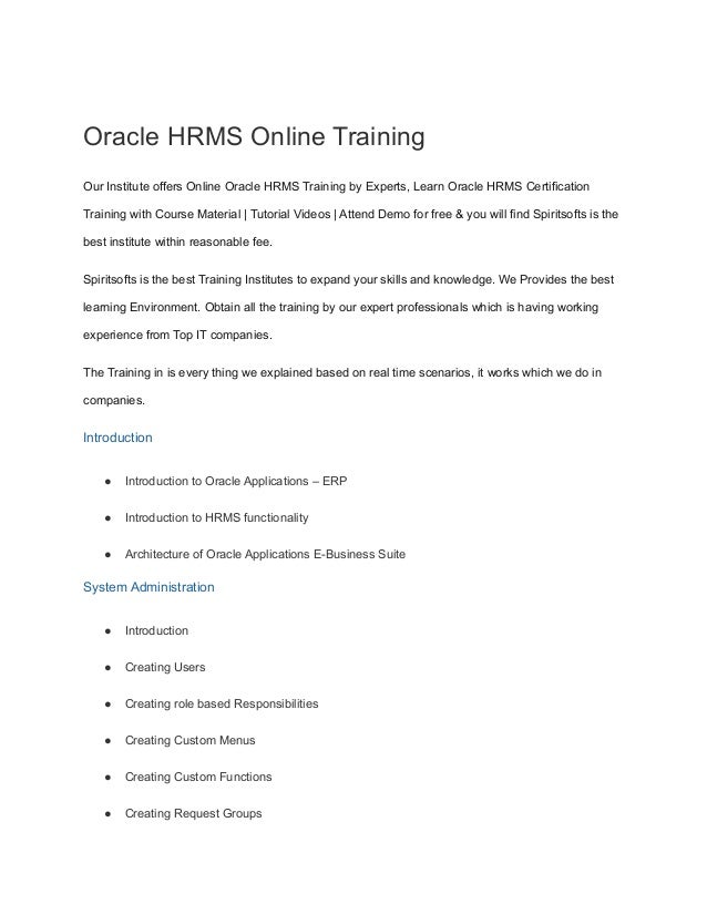 Oracle HRMS Online Training
Our Institute offers Online Oracle HRMS Training by Experts, Learn Oracle HRMS Certification
Training with Course Material | Tutorial Videos | Attend Demo for free & you will find Spiritsofts is the
best institute within reasonable fee.
Spiritsofts is the best Training Institutes to expand your skills and knowledge. We Provides the best
learning Environment. Obtain all the training by our expert professionals which is having working
experience from Top IT companies.
The Training in is every thing we explained based on real time scenarios, it works which we do in
companies.
Introduction
● Introduction to Oracle Applications – ERP
● Introduction to HRMS functionality
● Architecture of Oracle Applications E-Business Suite
System Administration
● Introduction
● Creating Users
● Creating role based Responsibilities
● Creating Custom Menus
● Creating Custom Functions
● Creating Request Groups
 