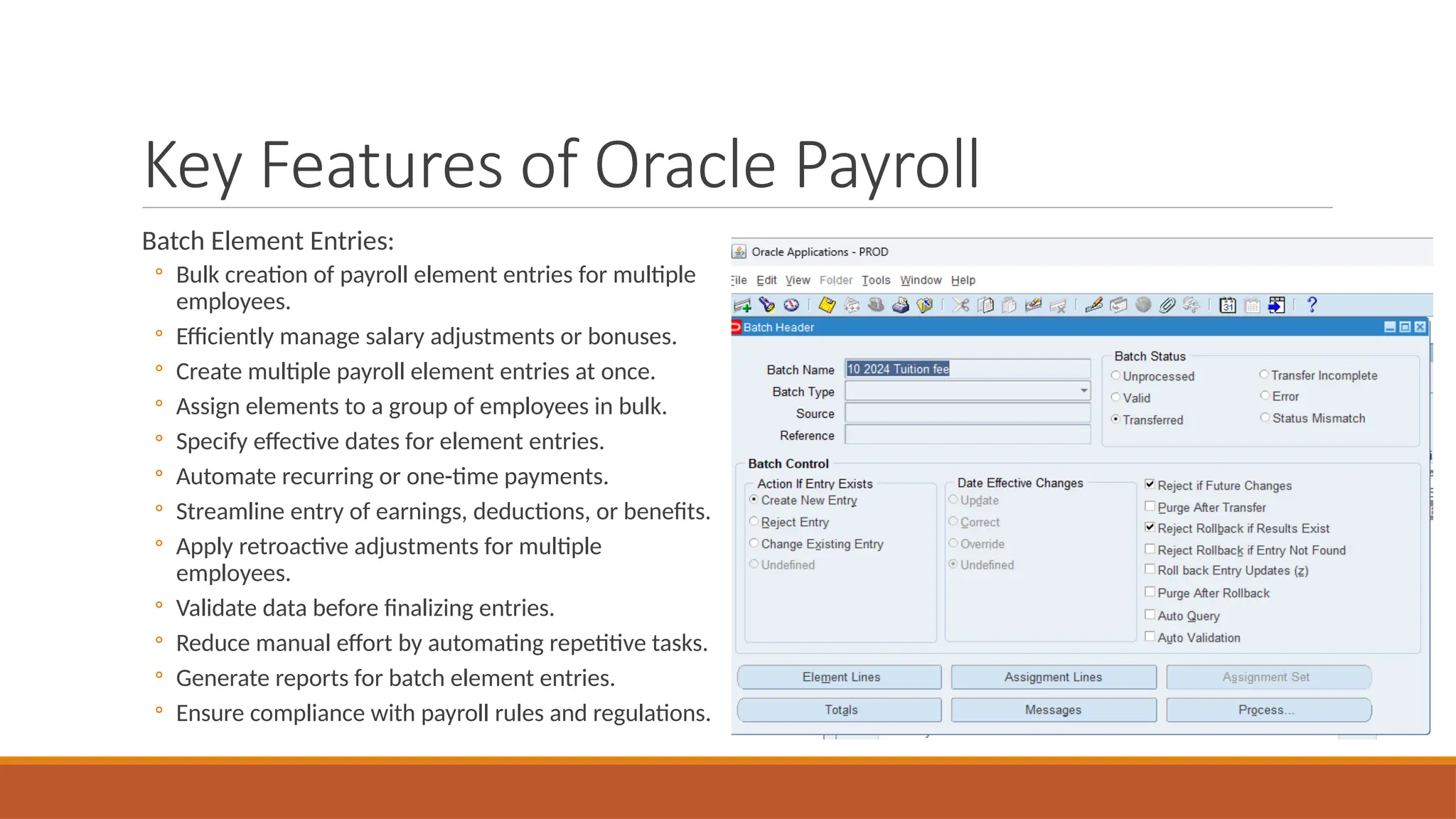 Key Features of Oracle Payroll
Batch Element Entries:
◦ Bulk creation of payroll element entries for multiple
employees.
◦ Efficiently manage salary adjustments or bonuses.
◦ Create multiple payroll element entries at once.
◦ Assign elements to a group of employees in bulk.
◦ Specify effective dates for element entries.
◦ Automate recurring or one-time payments.
◦ Streamline entry of earnings, deductions, or benefits.
◦ Apply retroactive adjustments for multiple
employees.
◦ Validate data before finalizing entries.
◦ Reduce manual effort by automating repetitive tasks.
◦ Generate reports for batch element entries.
◦ Ensure compliance with payroll rules and regulations.
 