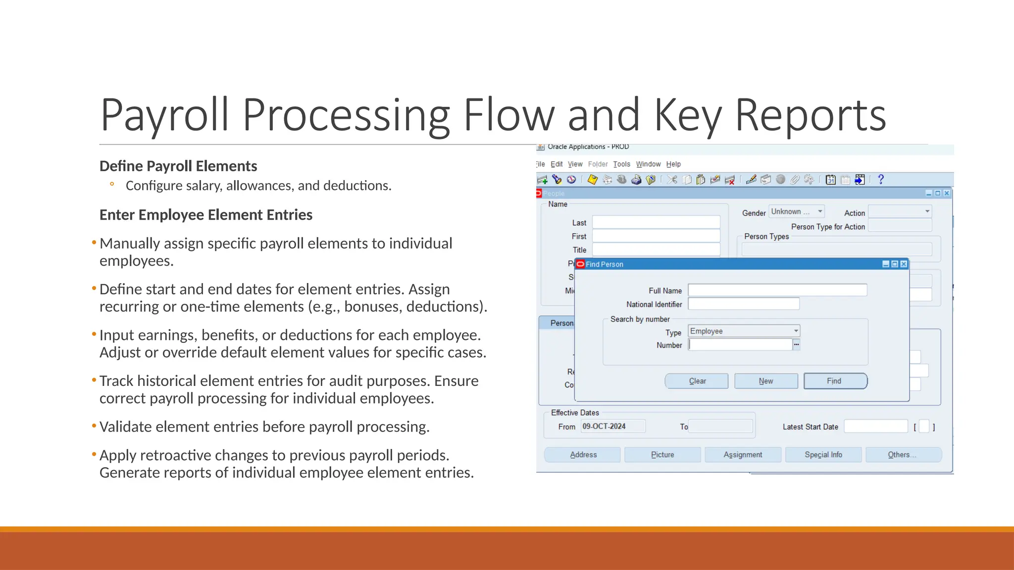 Payroll Processing Flow and Key Reports
Define Payroll Elements
◦ Configure salary, allowances, and deductions.
Enter Employee Element Entries
• Manually assign specific payroll elements to individual
employees.
• Define start and end dates for element entries. Assign
recurring or one-time elements (e.g., bonuses, deductions).
• Input earnings, benefits, or deductions for each employee.
Adjust or override default element values for specific cases.
• Track historical element entries for audit purposes. Ensure
correct payroll processing for individual employees.
• Validate element entries before payroll processing.
• Apply retroactive changes to previous payroll periods.
Generate reports of individual employee element entries.
 