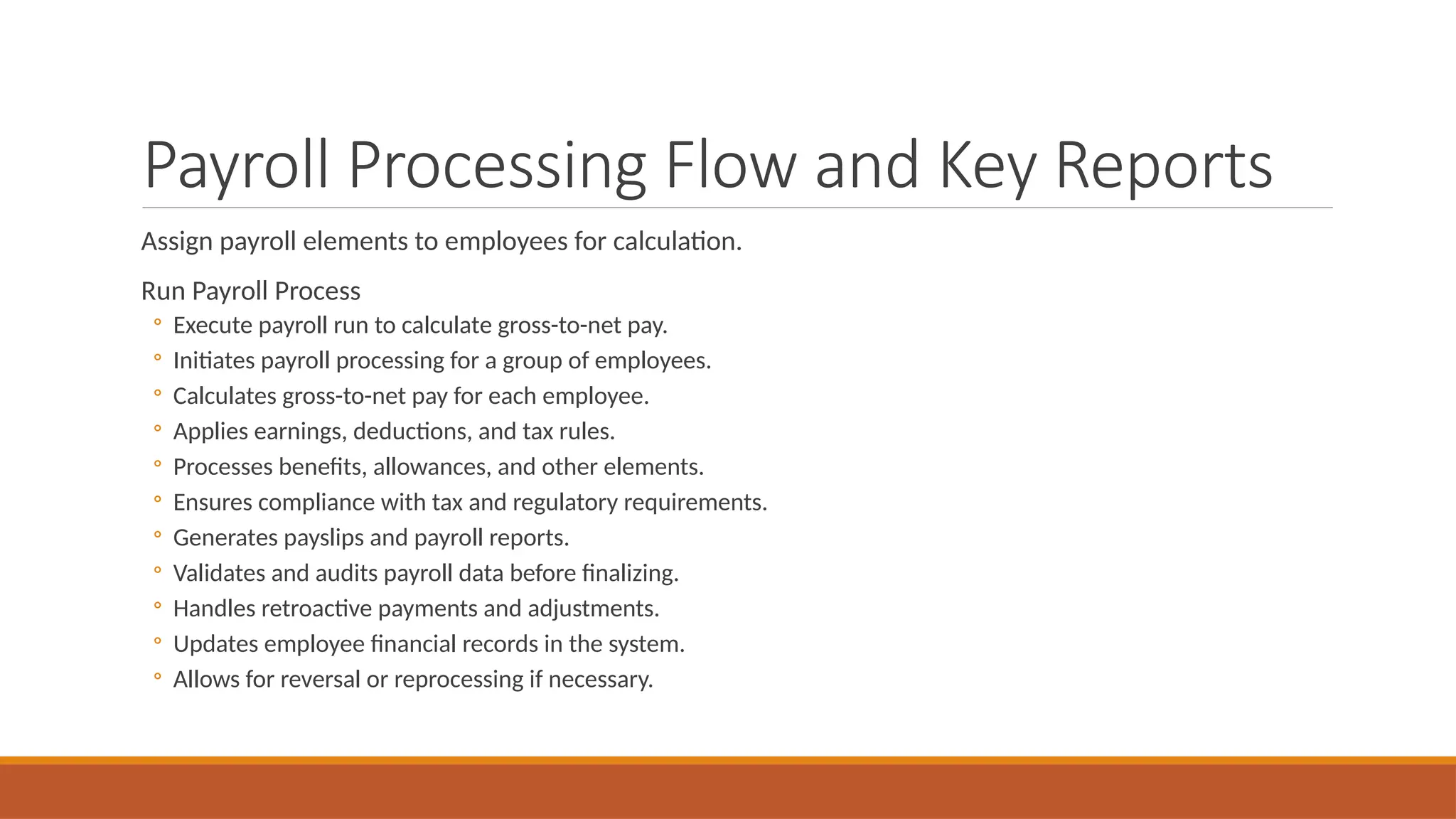 Payroll Processing Flow and Key Reports
Assign payroll elements to employees for calculation.
Run Payroll Process
◦ Execute payroll run to calculate gross-to-net pay.
◦ Initiates payroll processing for a group of employees.
◦ Calculates gross-to-net pay for each employee.
◦ Applies earnings, deductions, and tax rules.
◦ Processes benefits, allowances, and other elements.
◦ Ensures compliance with tax and regulatory requirements.
◦ Generates payslips and payroll reports.
◦ Validates and audits payroll data before finalizing.
◦ Handles retroactive payments and adjustments.
◦ Updates employee financial records in the system.
◦ Allows for reversal or reprocessing if necessary.
 
