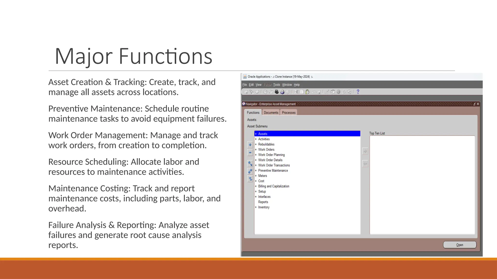 Major Functions
Asset Creation & Tracking: Create, track, and
manage all assets across locations.
Preventive Maintenance: Schedule routine
maintenance tasks to avoid equipment failures.
Work Order Management: Manage and track
work orders, from creation to completion.
Resource Scheduling: Allocate labor and
resources to maintenance activities.
Maintenance Costing: Track and report
maintenance costs, including parts, labor, and
overhead.
Failure Analysis & Reporting: Analyze asset
failures and generate root cause analysis
reports.
 