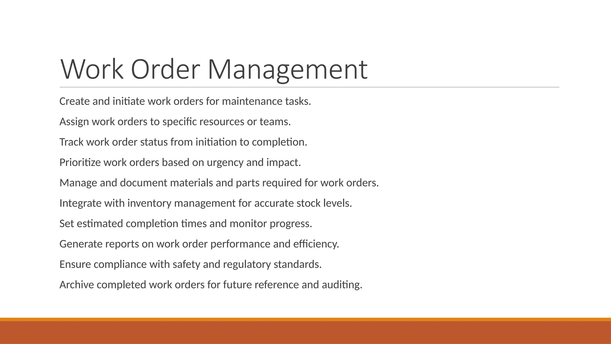 Work Order Management
Create and initiate work orders for maintenance tasks.
Assign work orders to specific resources or teams.
Track work order status from initiation to completion.
Prioritize work orders based on urgency and impact.
Manage and document materials and parts required for work orders.
Integrate with inventory management for accurate stock levels.
Set estimated completion times and monitor progress.
Generate reports on work order performance and efficiency.
Ensure compliance with safety and regulatory standards.
Archive completed work orders for future reference and auditing.
 