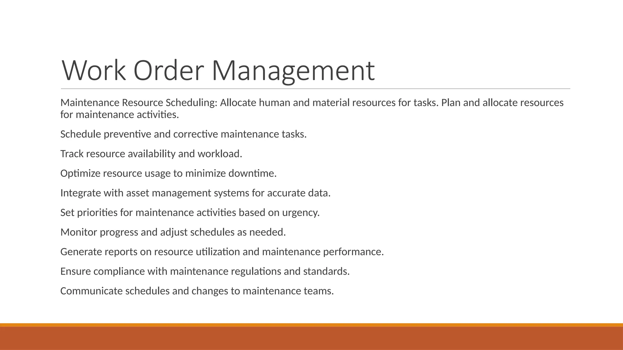 Work Order Management
Maintenance Resource Scheduling: Allocate human and material resources for tasks. Plan and allocate resources
for maintenance activities.
Schedule preventive and corrective maintenance tasks.
Track resource availability and workload.
Optimize resource usage to minimize downtime.
Integrate with asset management systems for accurate data.
Set priorities for maintenance activities based on urgency.
Monitor progress and adjust schedules as needed.
Generate reports on resource utilization and maintenance performance.
Ensure compliance with maintenance regulations and standards.
Communicate schedules and changes to maintenance teams.
 