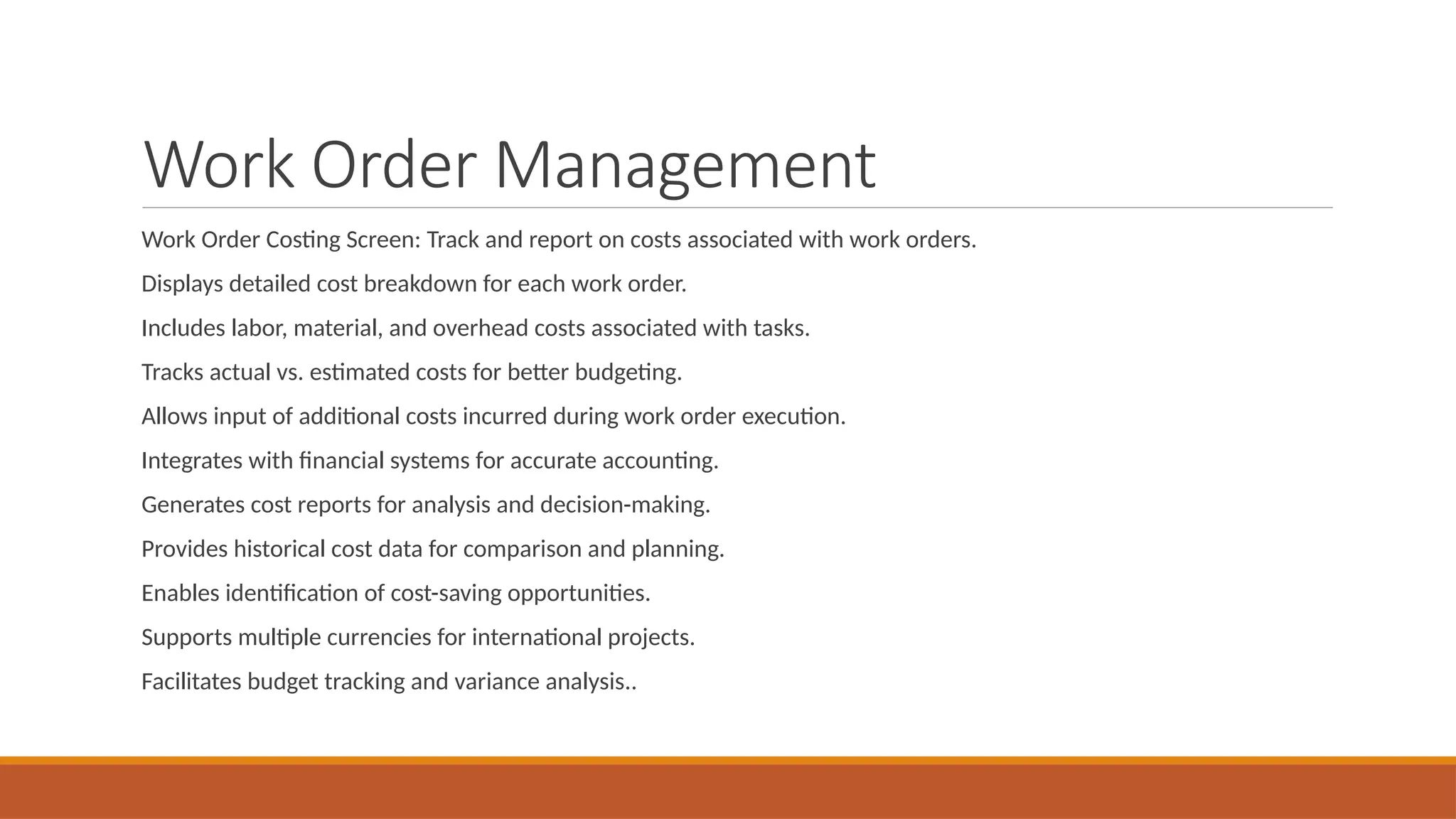 Work Order Management
Work Order Costing Screen: Track and report on costs associated with work orders.
Displays detailed cost breakdown for each work order.
Includes labor, material, and overhead costs associated with tasks.
Tracks actual vs. estimated costs for better budgeting.
Allows input of additional costs incurred during work order execution.
Integrates with financial systems for accurate accounting.
Generates cost reports for analysis and decision-making.
Provides historical cost data for comparison and planning.
Enables identification of cost-saving opportunities.
Supports multiple currencies for international projects.
Facilitates budget tracking and variance analysis..
 