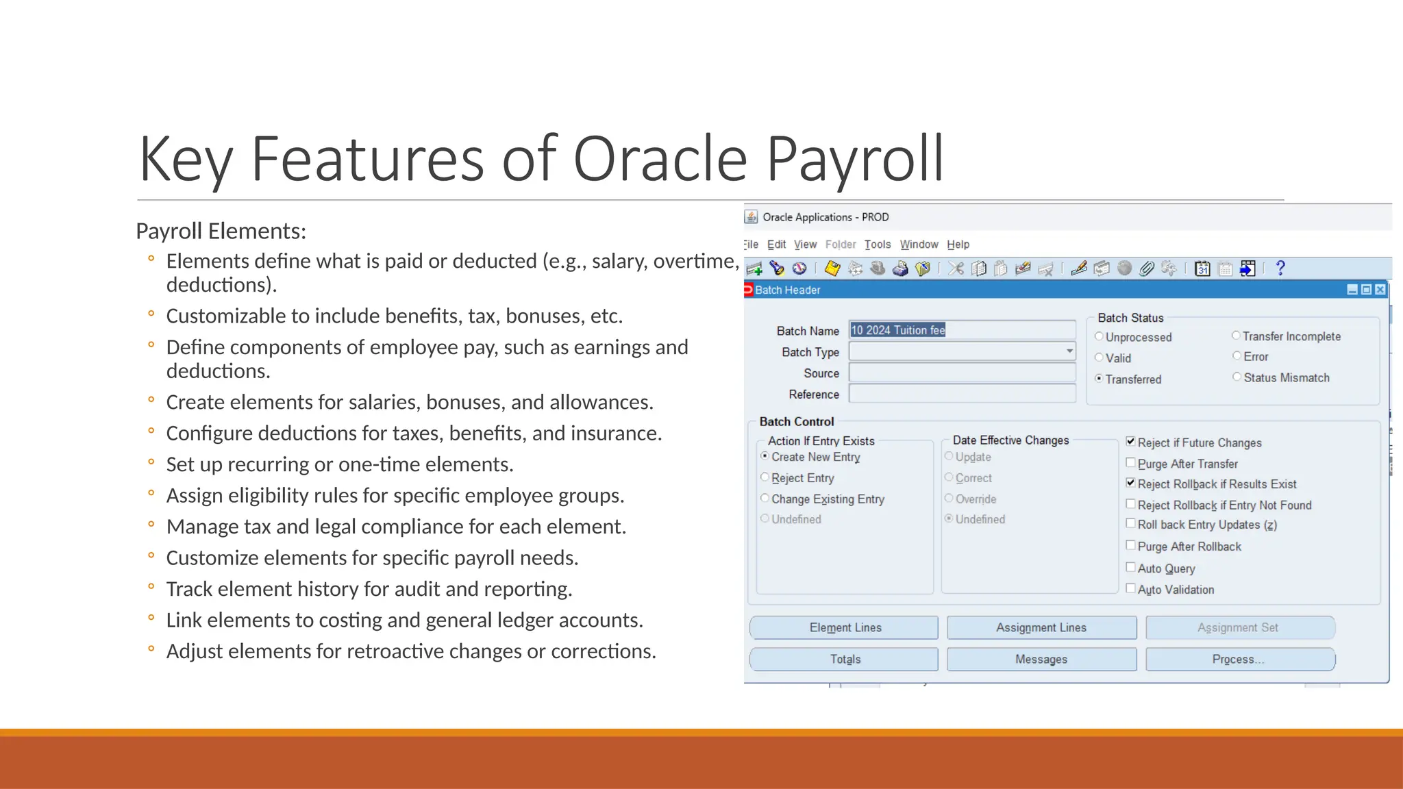 Key Features of Oracle Payroll
Payroll Elements:
◦ Elements define what is paid or deducted (e.g., salary, overtime,
deductions).
◦ Customizable to include benefits, tax, bonuses, etc.
◦ Define components of employee pay, such as earnings and
deductions.
◦ Create elements for salaries, bonuses, and allowances.
◦ Configure deductions for taxes, benefits, and insurance.
◦ Set up recurring or one-time elements.
◦ Assign eligibility rules for specific employee groups.
◦ Manage tax and legal compliance for each element.
◦ Customize elements for specific payroll needs.
◦ Track element history for audit and reporting.
◦ Link elements to costing and general ledger accounts.
◦ Adjust elements for retroactive changes or corrections.
 