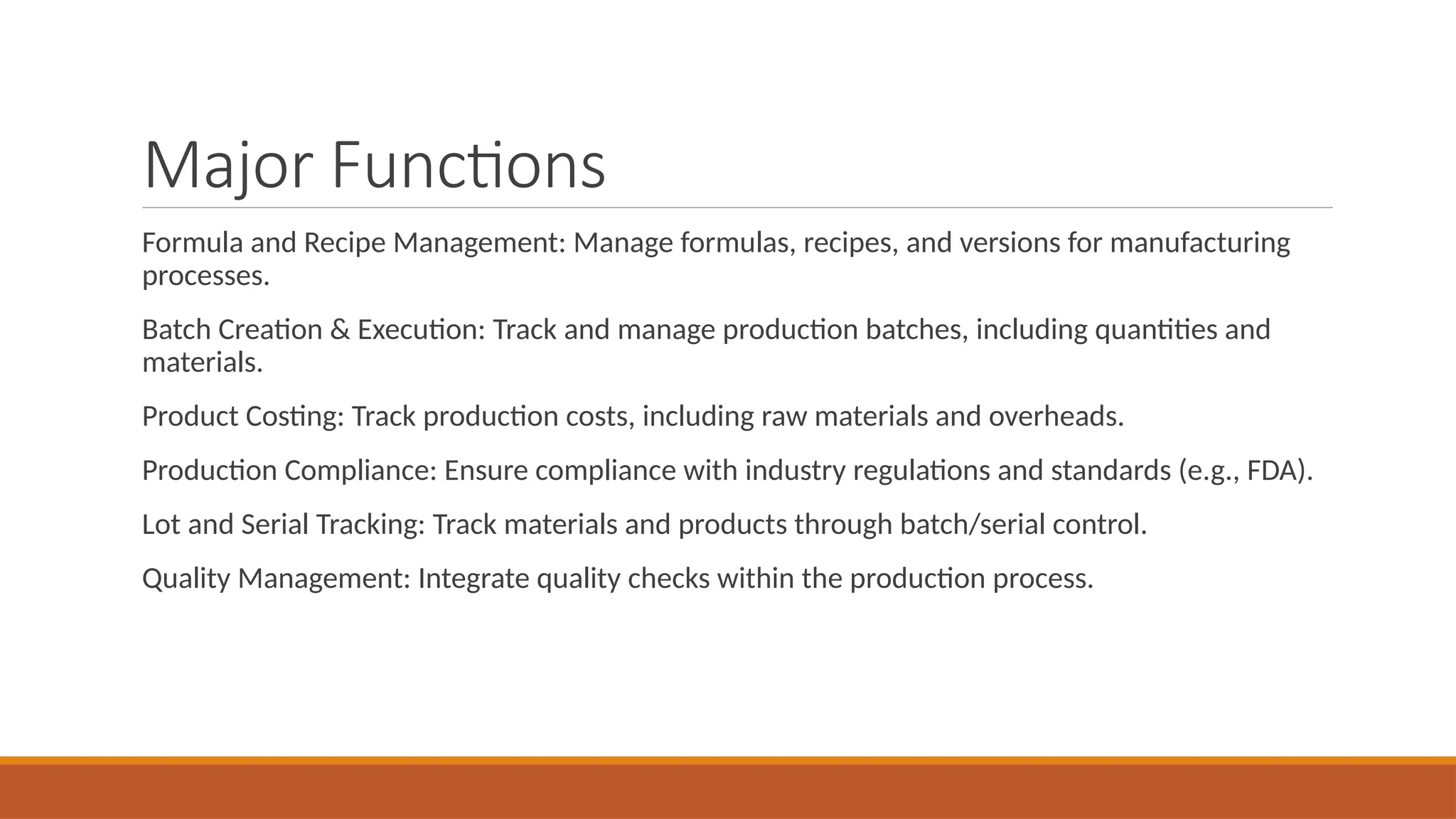 Major Functions
Formula and Recipe Management: Manage formulas, recipes, and versions for manufacturing
processes.
Batch Creation & Execution: Track and manage production batches, including quantities and
materials.
Product Costing: Track production costs, including raw materials and overheads.
Production Compliance: Ensure compliance with industry regulations and standards (e.g., FDA).
Lot and Serial Tracking: Track materials and products through batch/serial control.
Quality Management: Integrate quality checks within the production process.
 