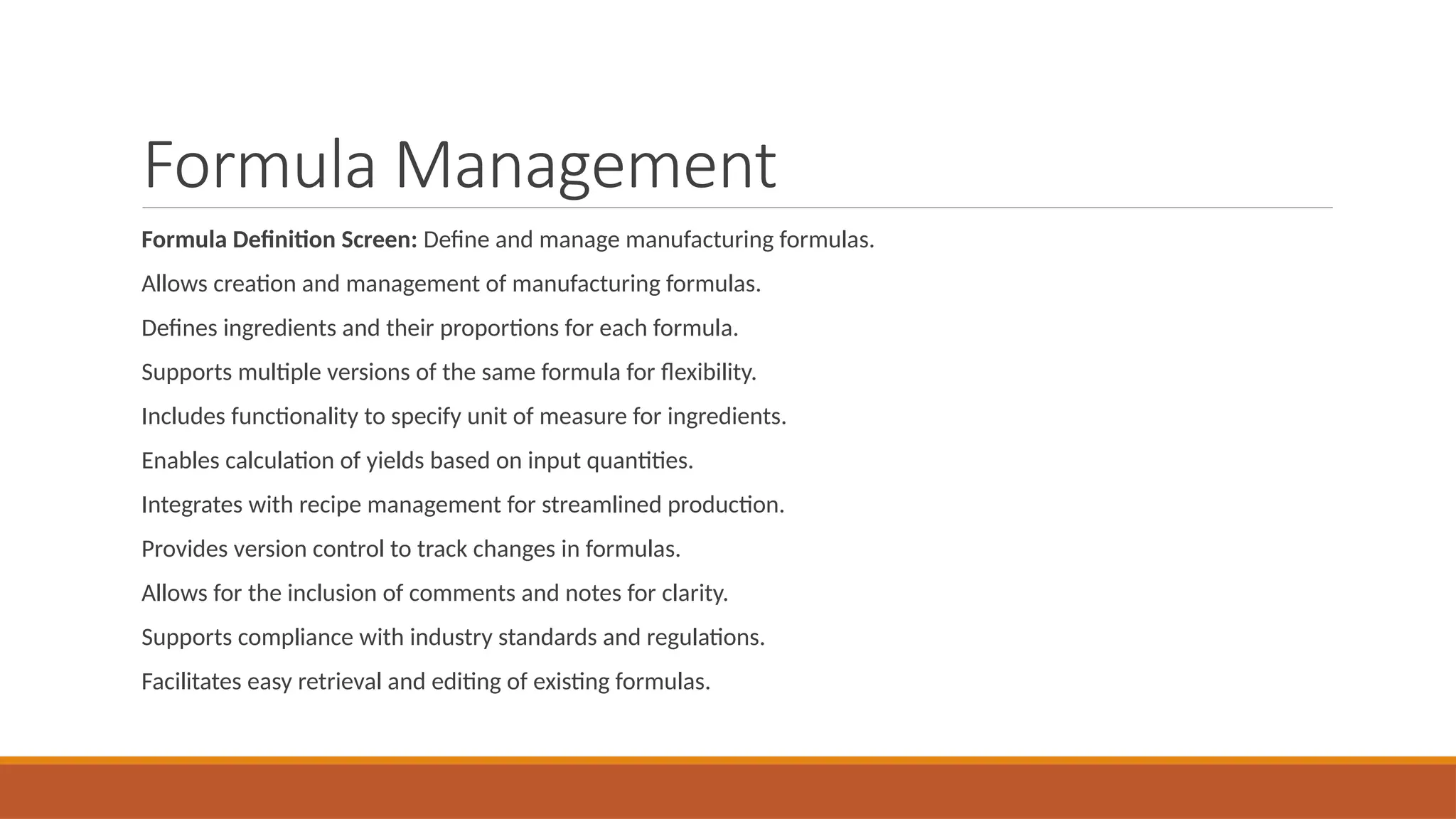 Formula Management
Formula Definition Screen: Define and manage manufacturing formulas.
Allows creation and management of manufacturing formulas.
Defines ingredients and their proportions for each formula.
Supports multiple versions of the same formula for flexibility.
Includes functionality to specify unit of measure for ingredients.
Enables calculation of yields based on input quantities.
Integrates with recipe management for streamlined production.
Provides version control to track changes in formulas.
Allows for the inclusion of comments and notes for clarity.
Supports compliance with industry standards and regulations.
Facilitates easy retrieval and editing of existing formulas.
 