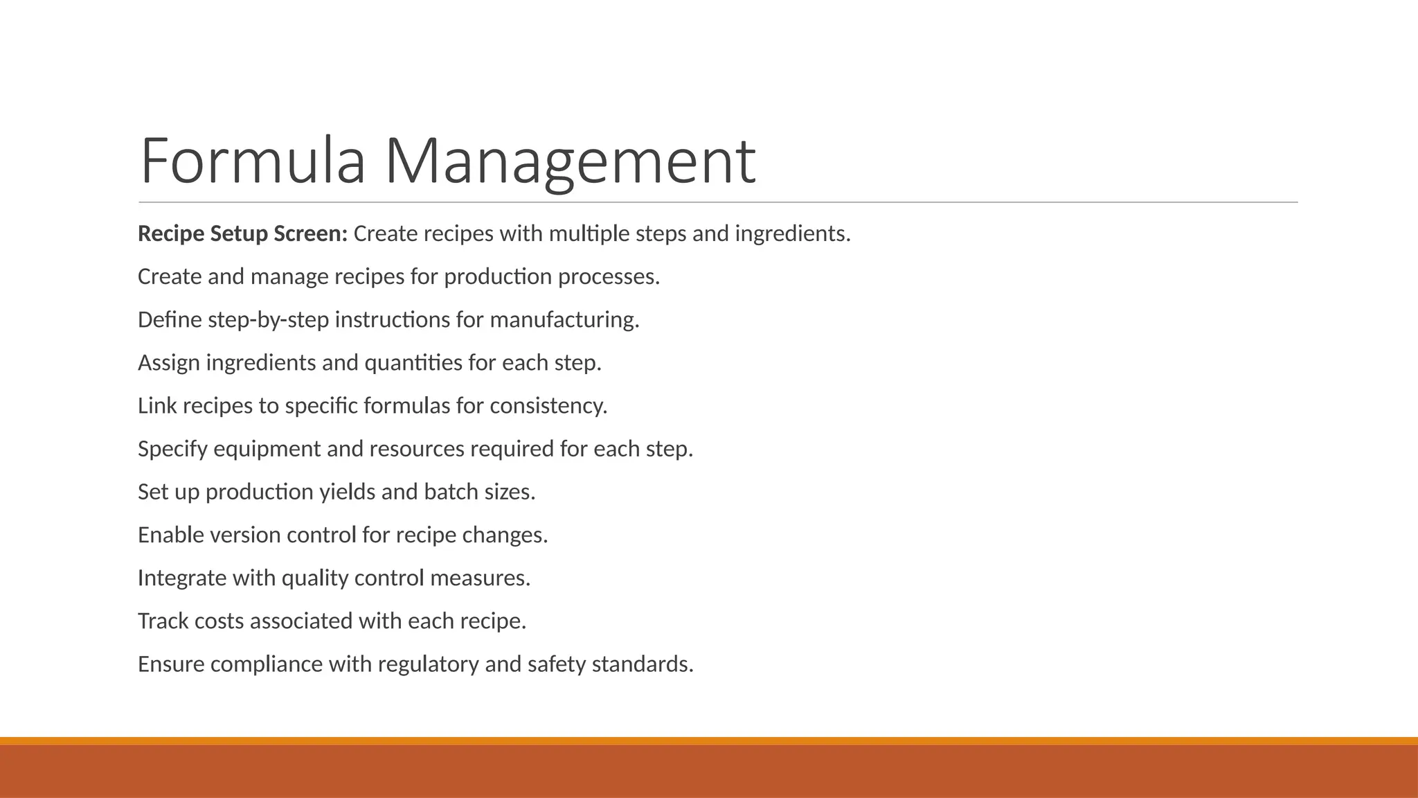 Formula Management
Recipe Setup Screen: Create recipes with multiple steps and ingredients.
Create and manage recipes for production processes.
Define step-by-step instructions for manufacturing.
Assign ingredients and quantities for each step.
Link recipes to specific formulas for consistency.
Specify equipment and resources required for each step.
Set up production yields and batch sizes.
Enable version control for recipe changes.
Integrate with quality control measures.
Track costs associated with each recipe.
Ensure compliance with regulatory and safety standards.
 