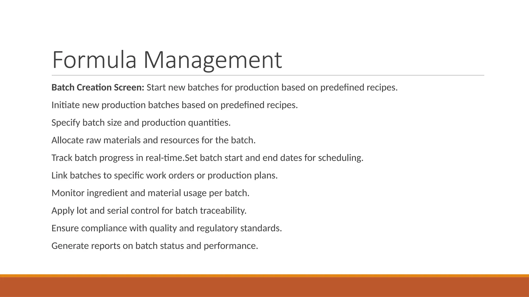 Formula Management
Batch Creation Screen: Start new batches for production based on predefined recipes.
Initiate new production batches based on predefined recipes.
Specify batch size and production quantities.
Allocate raw materials and resources for the batch.
Track batch progress in real-time.Set batch start and end dates for scheduling.
Link batches to specific work orders or production plans.
Monitor ingredient and material usage per batch.
Apply lot and serial control for batch traceability.
Ensure compliance with quality and regulatory standards.
Generate reports on batch status and performance.
 