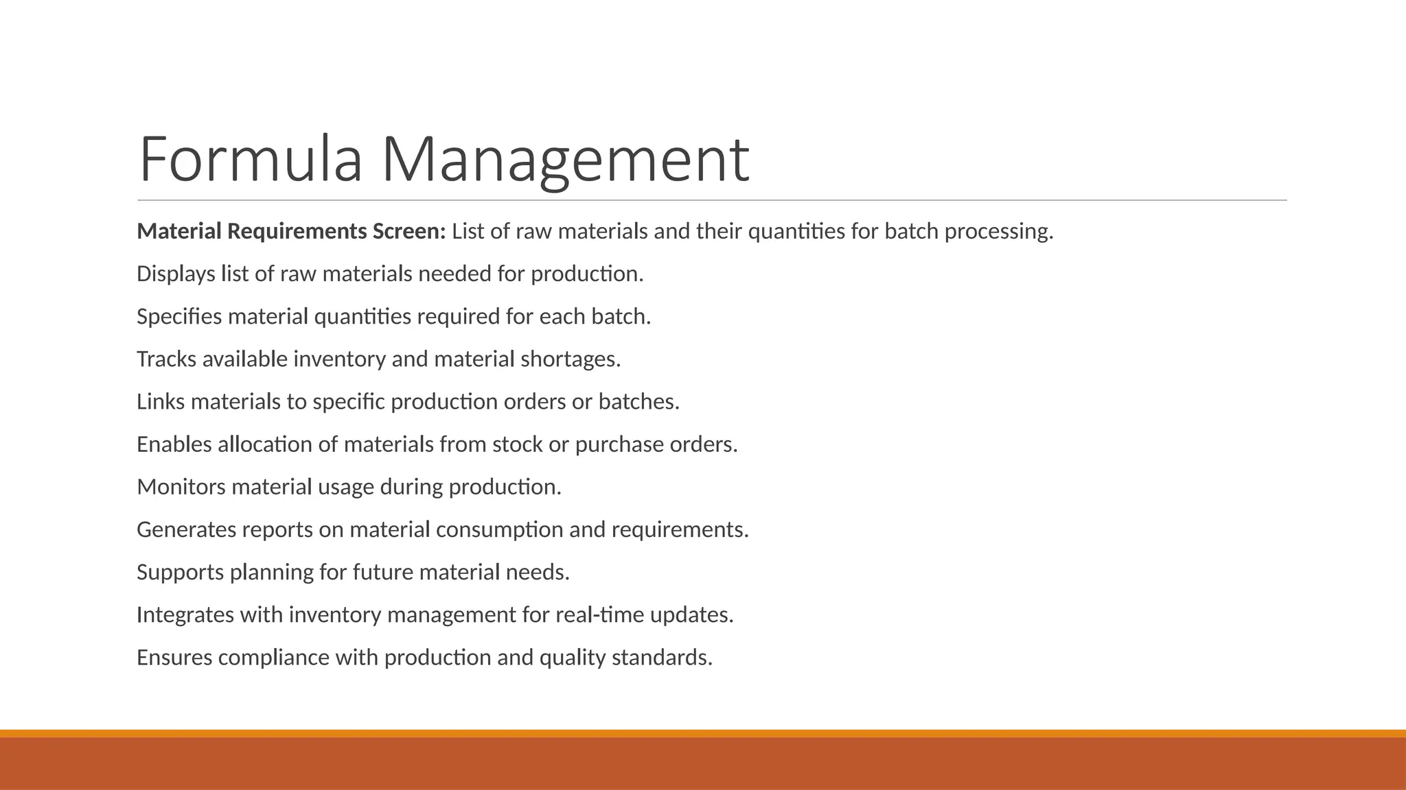 Formula Management
Material Requirements Screen: List of raw materials and their quantities for batch processing.
Displays list of raw materials needed for production.
Specifies material quantities required for each batch.
Tracks available inventory and material shortages.
Links materials to specific production orders or batches.
Enables allocation of materials from stock or purchase orders.
Monitors material usage during production.
Generates reports on material consumption and requirements.
Supports planning for future material needs.
Integrates with inventory management for real-time updates.
Ensures compliance with production and quality standards.
 