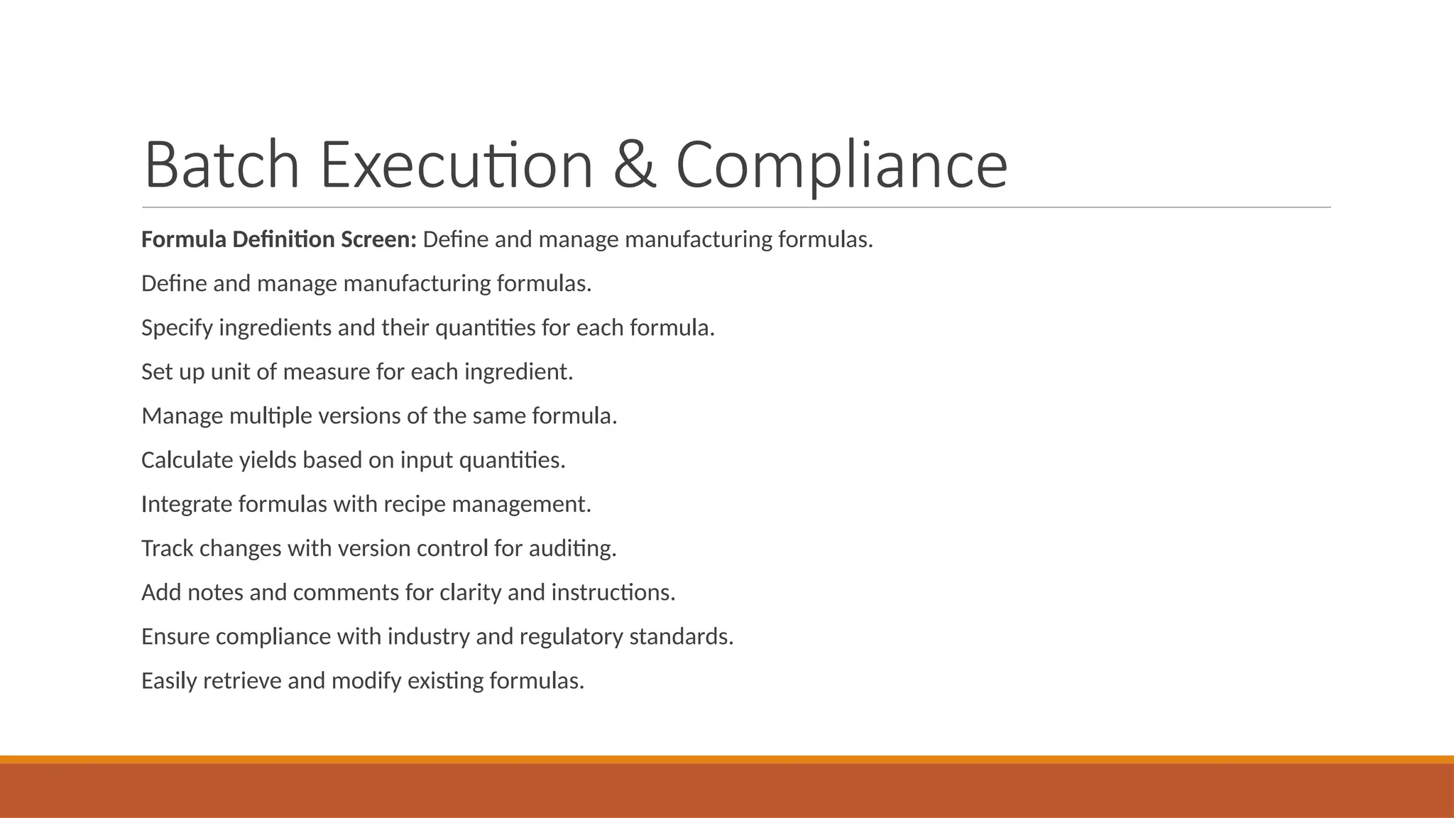 Batch Execution & Compliance
Formula Definition Screen: Define and manage manufacturing formulas.
Define and manage manufacturing formulas.
Specify ingredients and their quantities for each formula.
Set up unit of measure for each ingredient.
Manage multiple versions of the same formula.
Calculate yields based on input quantities.
Integrate formulas with recipe management.
Track changes with version control for auditing.
Add notes and comments for clarity and instructions.
Ensure compliance with industry and regulatory standards.
Easily retrieve and modify existing formulas.
 