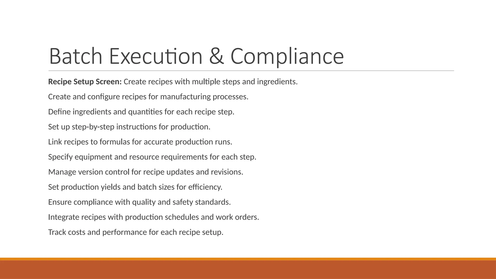 Batch Execution & Compliance
Recipe Setup Screen: Create recipes with multiple steps and ingredients.
Create and configure recipes for manufacturing processes.
Define ingredients and quantities for each recipe step.
Set up step-by-step instructions for production.
Link recipes to formulas for accurate production runs.
Specify equipment and resource requirements for each step.
Manage version control for recipe updates and revisions.
Set production yields and batch sizes for efficiency.
Ensure compliance with quality and safety standards.
Integrate recipes with production schedules and work orders.
Track costs and performance for each recipe setup.
 