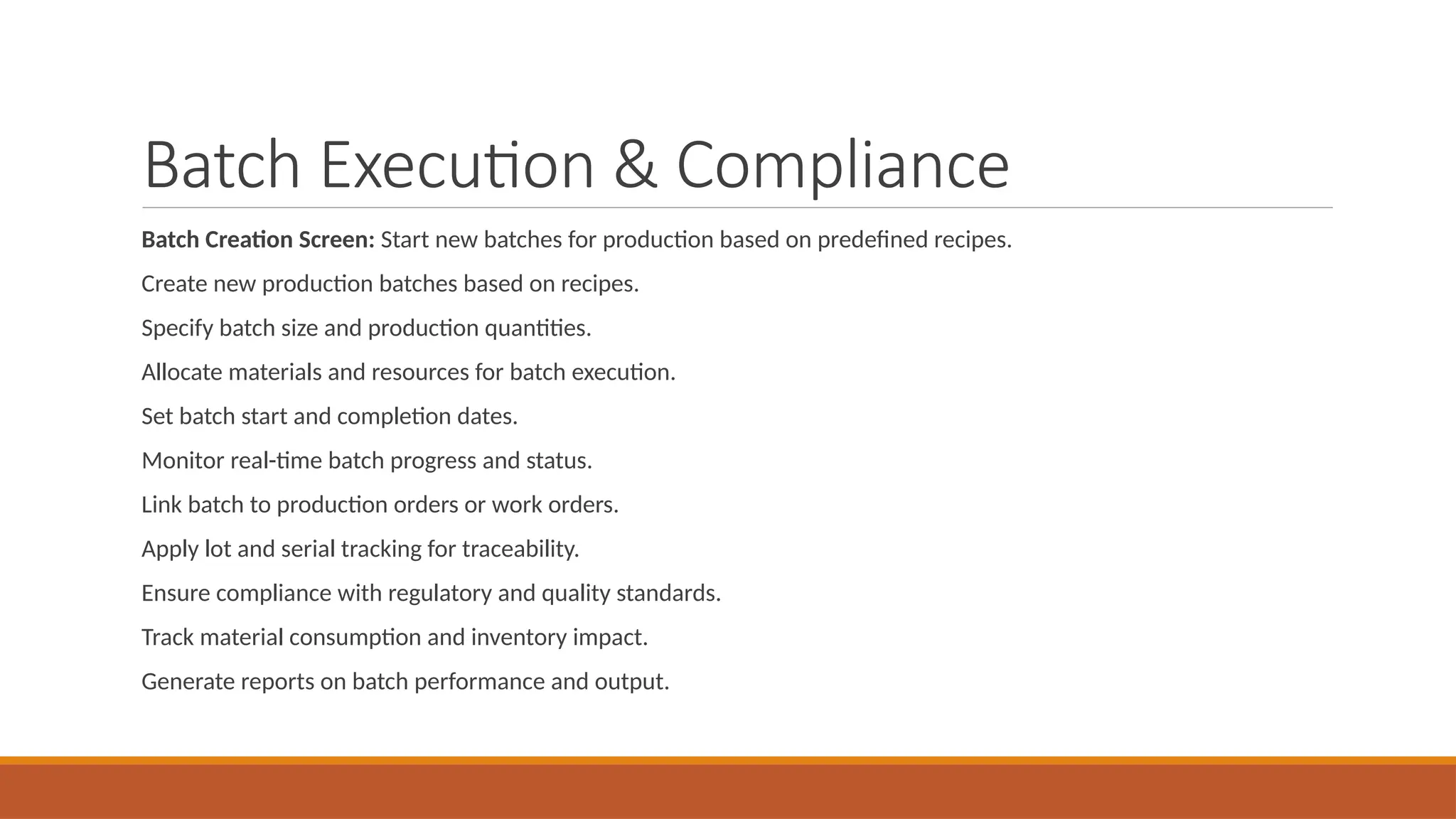 Batch Execution & Compliance
Batch Creation Screen: Start new batches for production based on predefined recipes.
Create new production batches based on recipes.
Specify batch size and production quantities.
Allocate materials and resources for batch execution.
Set batch start and completion dates.
Monitor real-time batch progress and status.
Link batch to production orders or work orders.
Apply lot and serial tracking for traceability.
Ensure compliance with regulatory and quality standards.
Track material consumption and inventory impact.
Generate reports on batch performance and output.
 