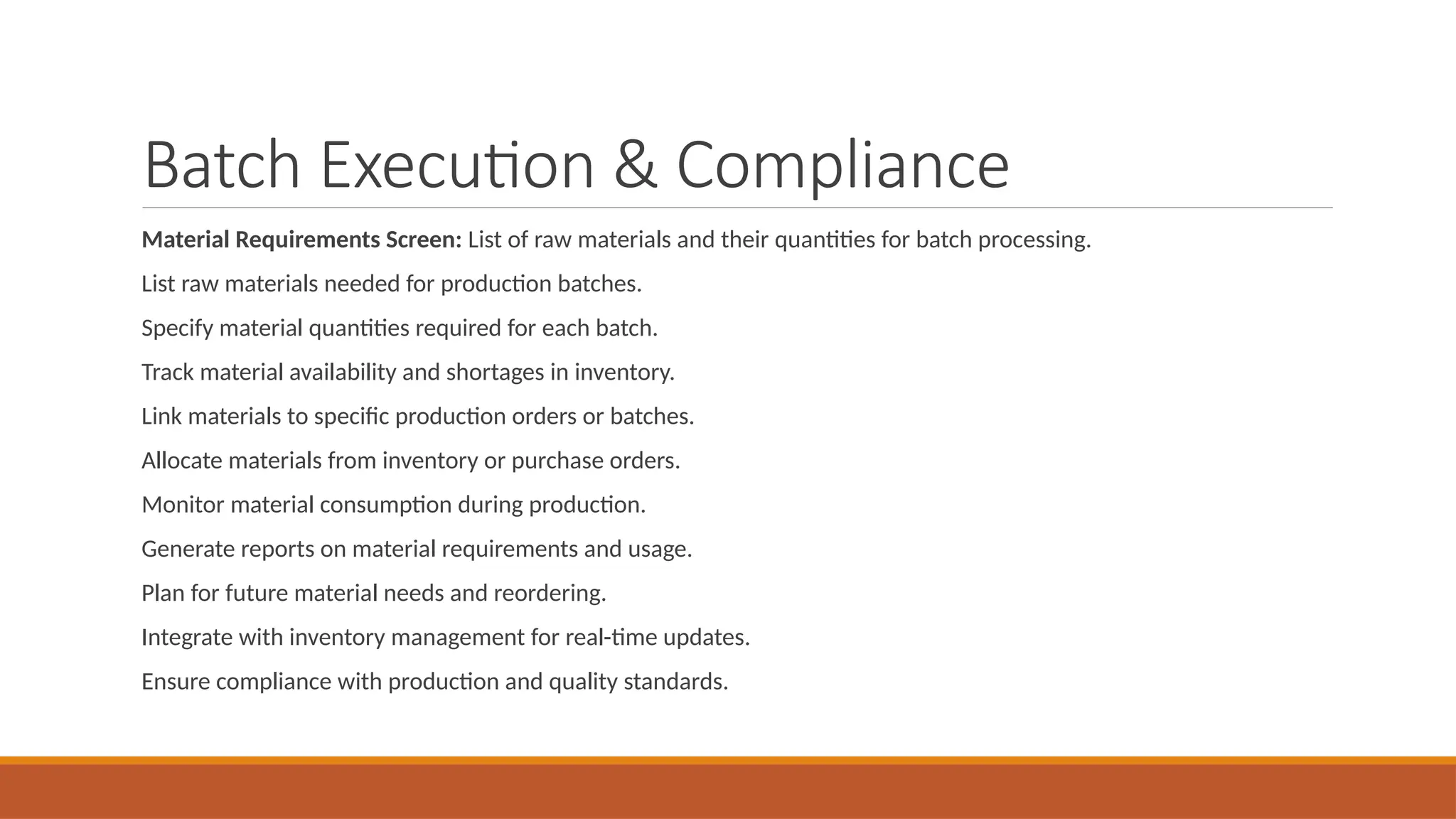 Batch Execution & Compliance
Material Requirements Screen: List of raw materials and their quantities for batch processing.
List raw materials needed for production batches.
Specify material quantities required for each batch.
Track material availability and shortages in inventory.
Link materials to specific production orders or batches.
Allocate materials from inventory or purchase orders.
Monitor material consumption during production.
Generate reports on material requirements and usage.
Plan for future material needs and reordering.
Integrate with inventory management for real-time updates.
Ensure compliance with production and quality standards.
 