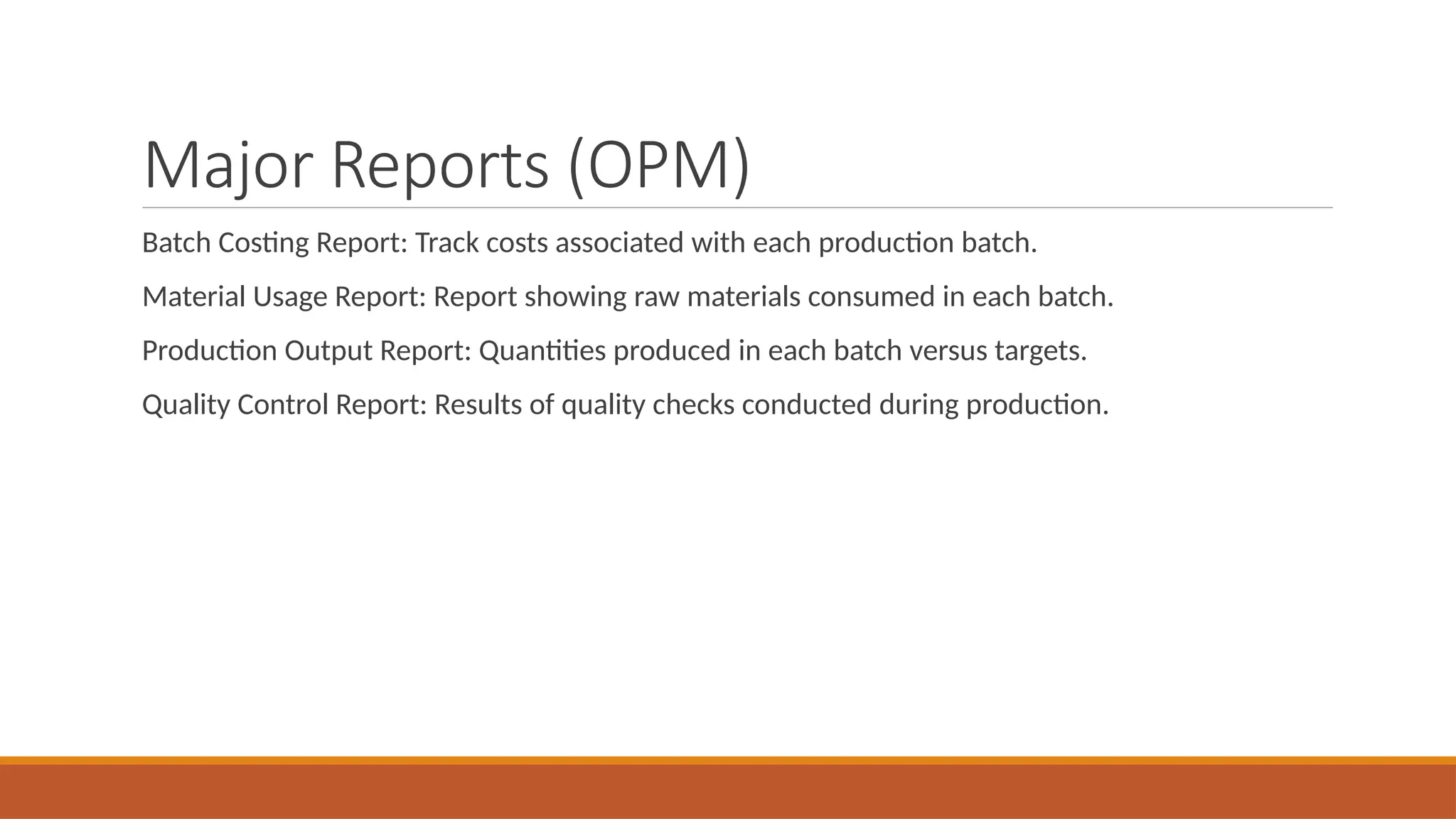Major Reports (OPM)
Batch Costing Report: Track costs associated with each production batch.
Material Usage Report: Report showing raw materials consumed in each batch.
Production Output Report: Quantities produced in each batch versus targets.
Quality Control Report: Results of quality checks conducted during production.
 