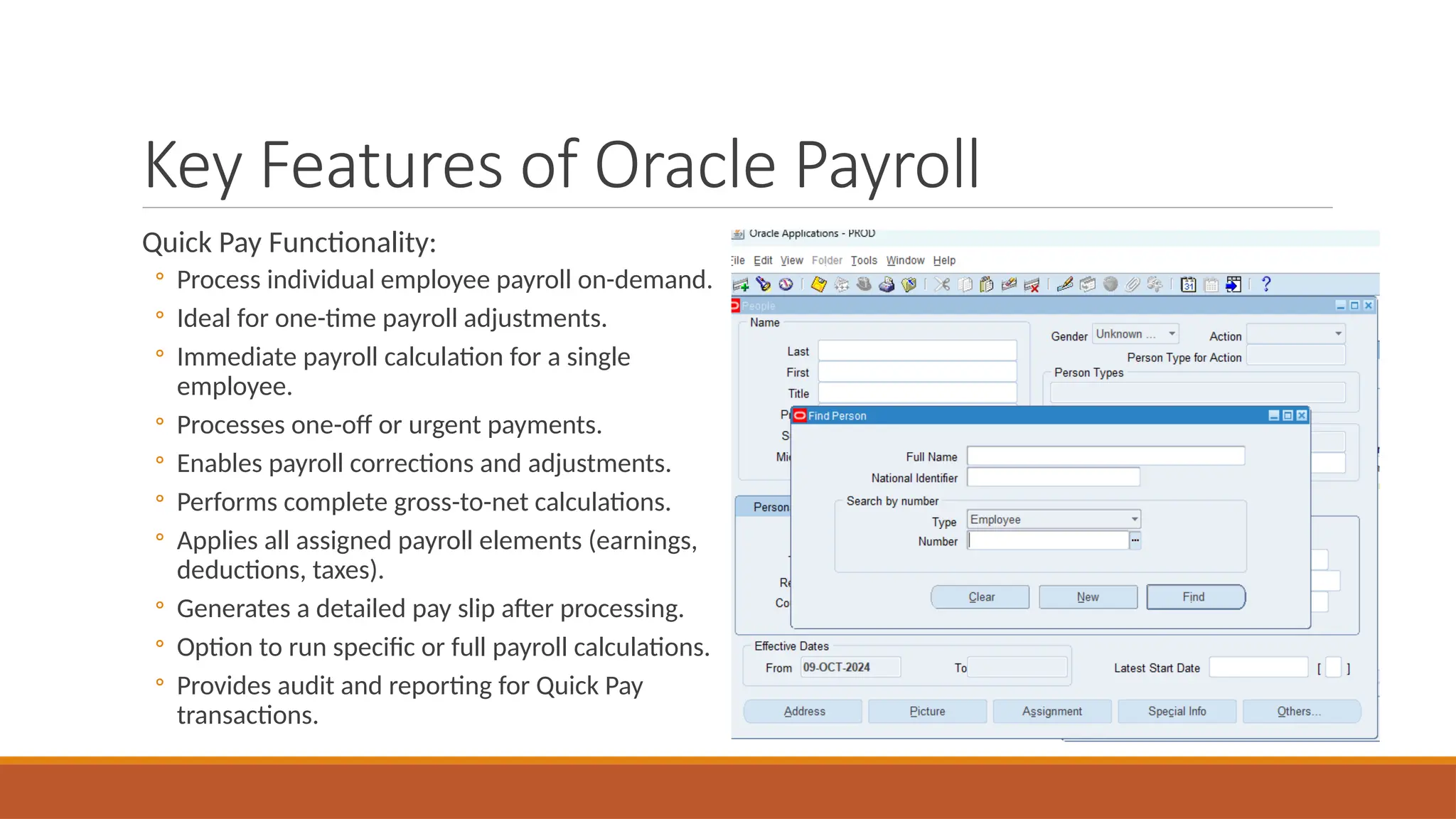 Key Features of Oracle Payroll
Quick Pay Functionality:
◦ Process individual employee payroll on-demand.
◦ Ideal for one-time payroll adjustments.
◦ Immediate payroll calculation for a single
employee.
◦ Processes one-off or urgent payments.
◦ Enables payroll corrections and adjustments.
◦ Performs complete gross-to-net calculations.
◦ Applies all assigned payroll elements (earnings,
deductions, taxes).
◦ Generates a detailed pay slip after processing.
◦ Option to run specific or full payroll calculations.
◦ Provides audit and reporting for Quick Pay
transactions.
 