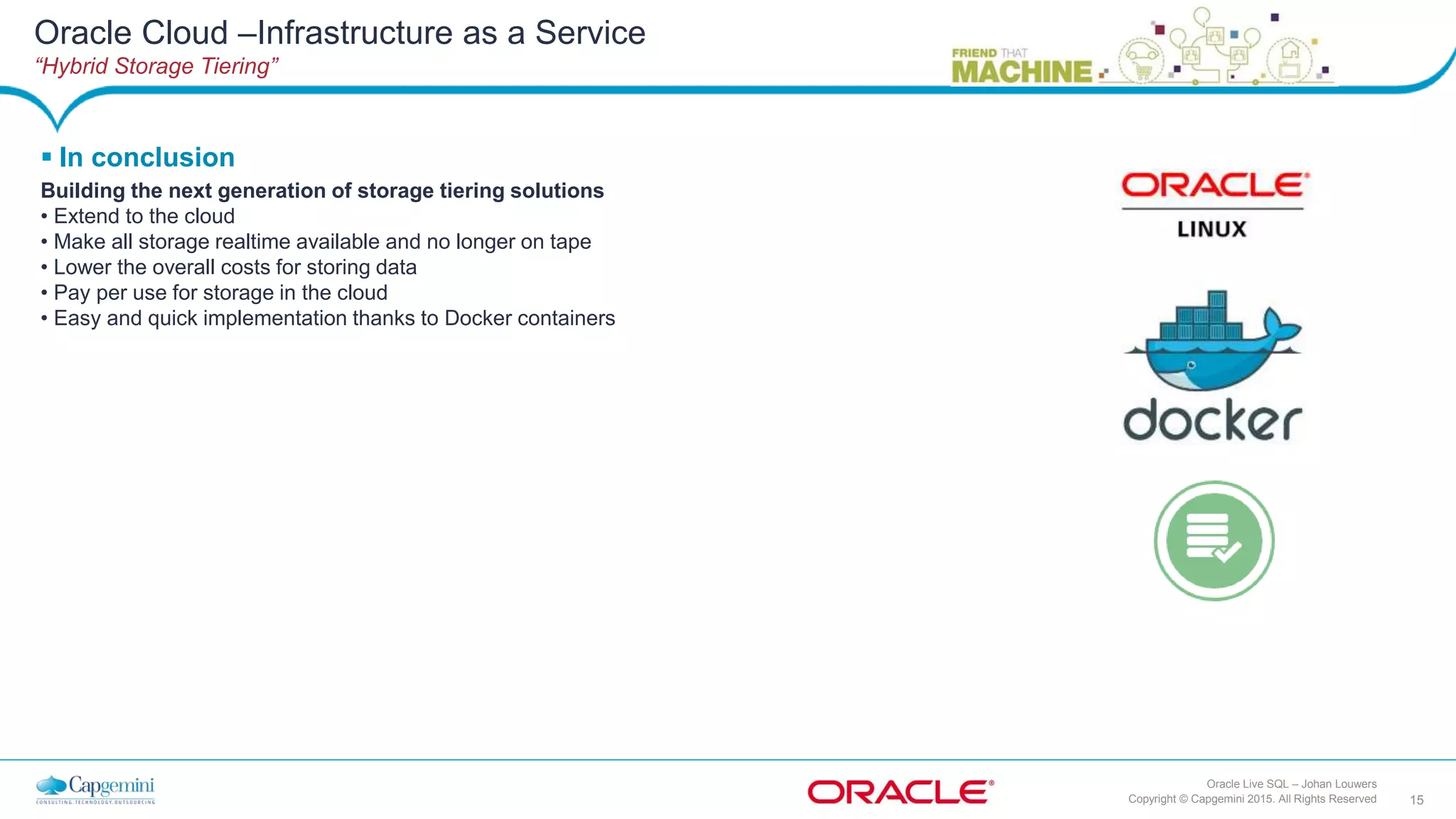 15Copyright © Capgemini 2015. All Rights Reserved
Oracle Live SQL – Johan Louwers
Oracle Cloud –Infrastructure as a Service
“Hybrid Storage Tiering”
 In conclusion
Building the next generation of storage tiering solutions
• Extend to the cloud
• Make all storage realtime available and no longer on tape
• Lower the overall costs for storing data
• Pay per use for storage in the cloud
• Easy and quick implementation thanks to Docker containers
 