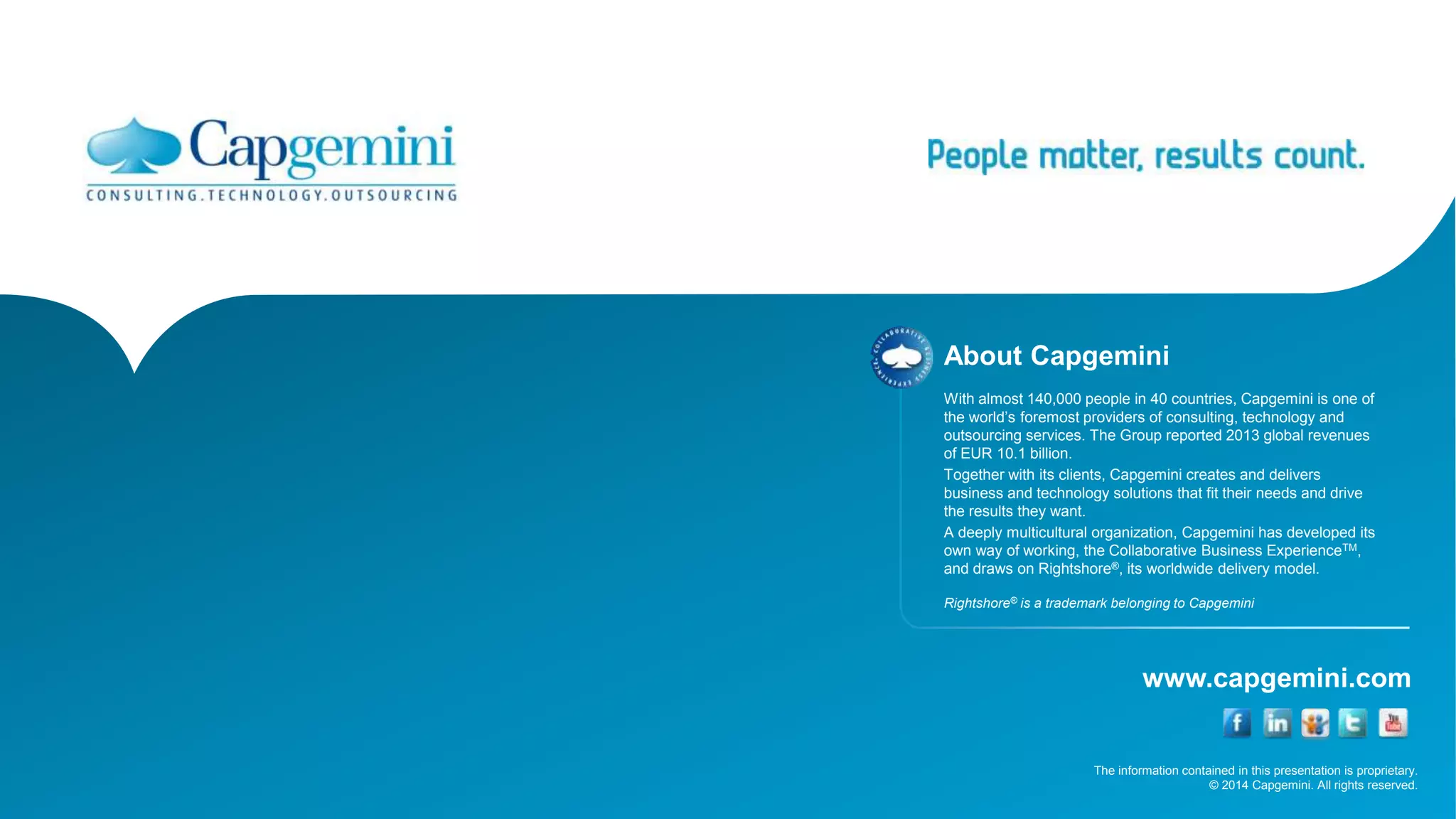 The information contained in this presentation is proprietary.
© 2014 Capgemini. All rights reserved.
www.capgemini.com
About Capgemini
With almost 140,000 people in 40 countries, Capgemini is one of
the world’s foremost providers of consulting, technology and
outsourcing services. The Group reported 2013 global revenues
of EUR 10.1 billion.
Together with its clients, Capgemini creates and delivers
business and technology solutions that fit their needs and drive
the results they want.
A deeply multicultural organization, Capgemini has developed its
own way of working, the Collaborative Business ExperienceTM,
and draws on Rightshore®, its worldwide delivery model.
Rightshore® is a trademark belonging to Capgemini
 