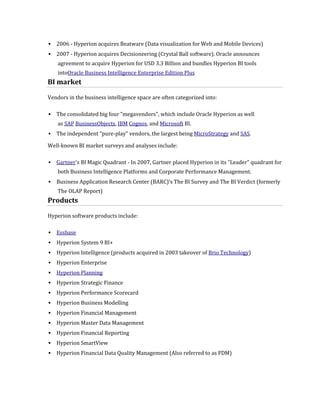    2006 - Hyperion acquires Beatware (Data visualization for Web and Mobile Devices)
   2007 - Hyperion acquires Decisioneering (Crystal Ball software). Oracle announces
    agreement to acquire Hyperion for USD 3.3 Billion and bundles Hyperion BI tools
    intoOracle Business Intelligence Enterprise Edition Plus
BI market

Vendors in the business intelligence space are often categorized into:

   The consolidated big four "megavendors", which include Oracle Hyperion as well
    as SAP BusinessObjects, IBM Cognos, and Microsoft BI.
   The independent "pure-play" vendors, the largest being MicroStrategy and SAS.

Well-known BI market surveys and analyses include:

   Gartner's BI Magic Quadrant - In 2007, Gartner placed Hyperion in its "Leader" quadrant for
    both Business Intelligence Platforms and Corporate Performance Management.
   Business Application Research Center (BARC)'s The BI Survey and The BI Verdict (formerly
    The OLAP Report)
Products

Hyperion software products include:

   Essbase
   Hyperion System 9 BI+
   Hyperion Intelligence (products acquired in 2003 takeover of Brio Technology)
   Hyperion Enterprise
   Hyperion Planning
   Hyperion Strategic Finance
   Hyperion Performance Scorecard
   Hyperion Business Modelling
   Hyperion Financial Management
   Hyperion Master Data Management
   Hyperion Financial Reporting
   Hyperion SmartView
   Hyperion Financial Data Quality Management (Also referred to as FDM)
 