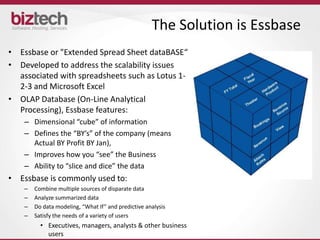 The Solution is Essbase
• Essbase or "Extended Spread Sheet dataBASE“
• Developed to address the scalability issues
  associated with spreadsheets such as Lotus 1-
  2-3 and Microsoft Excel
• OLAP Database (On-Line Analytical
  Processing), Essbase features:
    – Dimensional “cube” of information
    – Defines the “BY’s” of the company (means
      Actual BY Profit BY Jan),
    – Improves how you “see” the Business
    – Ability to “slice and dice” the data
• Essbase is commonly used to:
    –   Combine multiple sources of disparate data
    –   Analyze summarized data
    –   Do data modeling, “What If” and predictive analysis
    –   Satisfy the needs of a variety of users
          • Executives, managers, analysts & other business
            users
 