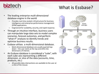 What is Essbase?
•   The leading enterprise multi-dimensional
    database engine in the world
     –   Provides real-time analytic infrastructure for business
         intelligence and enterprise performance management
         (EPM) applications.
     –   Engineered for scalability, security, and rapid-response.
•   Through an intuitive interface, business users
    can manipulate large data sets to model complex
    scenarios, forecast outcomes, and perform
    “what-if” analyses to identify trends and
    optimize business results.
•   Essbase utilizes a multi-dimensional database.
     –   Multi-dimensional database are usually queried top-
         down – the user starts at the top and drills into
         dimensions of interest.
•   An Essbase database is considered a “cube”, with
    each cube axis representing a different
    dimension, or slice of the data (accounts, time,
    products, etc.)
     –   All possible data intersections are available to the user at
         a click of the mouse.
 