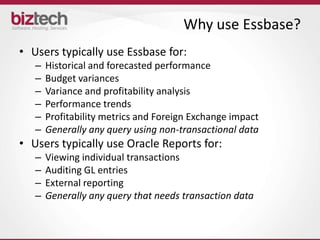 Why use Essbase?
• Users typically use Essbase for:
   –   Historical and forecasted performance
   –   Budget variances
   –   Variance and profitability analysis
   –   Performance trends
   –   Profitability metrics and Foreign Exchange impact
   –   Generally any query using non-transactional data
• Users typically use Oracle Reports for:
   –   Viewing individual transactions
   –   Auditing GL entries
   –   External reporting
   –   Generally any query that needs transaction data
 