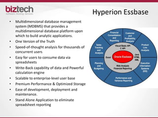 Hyperion Essbase
•   Multidimensional database management
    system (MDBMS) that provides a
    multidimensional database platform upon
    which to build analytic applications.
•   One Version of the Truth
•   Speed-of-thought analysis for thousands of
    concurrent users
•   Easy for users to consume data via
    spreadsheets
•   Write-Back capability of data and Powerful
    calculation engine
•   Scalable to enterprise-level user base
•   Premium Performance & Optimized Storage
•   Ease of development, deployment and
    maintenance.
•   Stand Alone Application to eliminate
    spreadsheet reporting
 