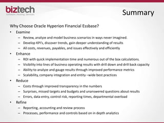 Summary
Why Choose Oracle Hyperion Financial Essbase?
•   Examine
     – Review, analyze and model business scenarios in ways never imagined.
     – Develop KPI’s, discover trends, gain deeper understanding of results
     – All costs, revenues, payables, and issues effectively and efficiently
•   Enhance
     –   ROI with quick implementation time and numerous out of the box calculations.
     –   Visibility into lines of business operating results with drill down and drill back capacity
     –   Ability to analyze and gauge results through improved performance metrics
     –   Scalability, company integration and entity –wide best practices
•   Reduce
     – Costs through improved transparency in the numbers
     – Surprises, missed targets and budgets and unanswered questions about results
     – Errors, data entry, control risk, reporting times, departmental overload
•   Refine
     – Reporting, accounting and review process
     – Processes, performance and controls based on in depth analytics
 
