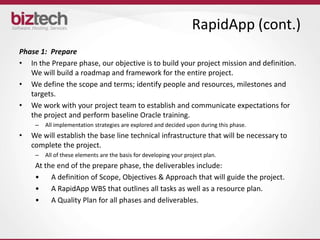 RapidApp (cont.)
Phase 1: Prepare
• In the Prepare phase, our objective is to build your project mission and definition.
   We will build a roadmap and framework for the entire project.
• We define the scope and terms; identify people and resources, milestones and
   targets.
• We work with your project team to establish and communicate expectations for
   the project and perform baseline Oracle training.
     –   All implementation strategies are explored and decided upon during this phase.
•   We will establish the base line technical infrastructure that will be necessary to
    complete the project.
     –   All of these elements are the basis for developing your project plan.
     At the end of the prepare phase, the deliverables include:
     •    A definition of Scope, Objectives & Approach that will guide the project.
     •    A RapidApp WBS that outlines all tasks as well as a resource plan.
     •    A Quality Plan for all phases and deliverables.
 