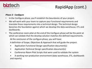 RapidApp (cont.)
Phase 2: Configure
• In the Configure phase, you’ll establish the boundaries of your project.
• We will work with your team to capture your functional requirements and
   translate those requirements into a technical design. The technical design
   becomes the foundation against which we develop the data warehouse, ETL and
   dashboards.
• The conference room pilot at the end of the Configure phase will be the point at
   which we validate that the develop solution matches the defined requirements.
     At the conclusion of the configure phase, you will have:
     A definition of Scope, Objectives & Approach that will guide the project.
     •    Application Functional Design specification document(s)
     •    Application Technical Design specification document(s)
     •    Conference Room Pilot Scripts that were used to validate the system
     •    A working non-production environment (data warehouse, ETL, dashboards
     and reports)
 