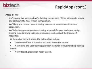 RapidApp (cont.)
Phase 3: Test
• You’re going live soon, and we’re helping you prepare. We’re with you to update
   and configure the final system configuration.
• We’ll help you conduct system testing to ensure a smooth transition into
   production.
• We’ll also help you determine a training approach for your end users, design
   training material and a training environment, and conduct the training, if
   requested.
     At the end of the test phase, the deliverables include:
     •    Documented Test Scripts that you used to test the system
     •    A complete end user training approach ready for rollout including Training
     Guides
     •    A fully tested, production-ready system.
.
 