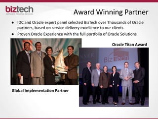 Award Winning Partner
   IDC and Oracle expert panel selected BizTech over Thousands of Oracle
    partners, based on service delivery excellence to our clients
   Proven Oracle Experience with the full portfolio of Oracle Solutions

                                                       Oracle Titan Award




Global Implementation Partner
 