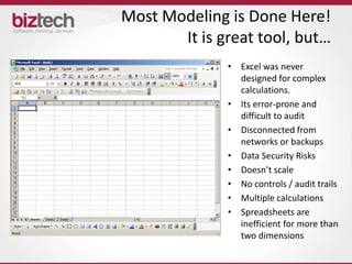 Most Modeling is Done Here!
       It is great tool, but…
              • Excel was never
                designed for complex
                calculations.
              • Its error-prone and
                difficult to audit
              • Disconnected from
                networks or backups
              • Data Security Risks
              • Doesn’t scale
              • No controls / audit trails
              • Multiple calculations
              • Spreadsheets are
                inefficient for more than
                two dimensions
 