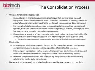 The Consolidation Process
•   What is Financial Consolidation?
     – Consolidation in financial accounting is a technique that summarizes a group of
       companies' financial statements into one. This offers the benefit of viewing the whole
       group's financial information together to see how all companies are doing combined.
     – Increasingly, global organizations need to integrate data from multiple transactional
       systems, transition to new international financial reporting standards, and improve their
       transparency and regulatory compliance procedures.
     – Companies use a variety of tools (spreadsheets, emails, pivots and queries) to identify
       and summarize all business unit activity that interacting with other business units.
          •   This can often mean thousands of transactions, all of which must be identified, reconciled and eliminated!

•   Elimination
     – Intercompany elimination refers to the process for removal of transactions between
       companies included in a group in the preparation of consolidated accounts.
     – Intercompany transactions (sales, services, transfers) must be eliminated in the parent
       financial statements otherwise a company could be “double-counting” activity.
     – However, the process involves a lot of reporting and paperwork for intercompany
       relationships can be quite complicated.
•   Data must be reviewed, reconciled and approved before process is complete.
 