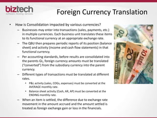 Foreign Currency Translation
•   How is Consolidation impacted by various currencies?
     – Businesses may enter into transactions (sales, payments, etc.)
       in multiple currencies. Each business unit translates these items
       to its functional currency at an appropriate exchange rate.
     – The QBU then prepares periodic reports of its position (balance
       sheet) and activity (income and cash flow statements) in that
       functional currency.
     – Per accounting standards, before results are consolidated into
       the parents GL, foreign currency amounts must be translated
       (“converted”) from the subsidiary currency into the parent
       currency.
     – Different types of transactions must be translated at different
       rates.
          • P&L activity (sales, COGs, expenses) must be converted at the
            AVERAGE monthly rate.
          • Balance sheet activity (Cash, AR, AP) must be converted at the
            ENDING monthly rate.
     – When an item is settled, the difference due to exchange rate
       movement in the amount accrued and the amount settled is
       treated as foreign exchange gain or loss in the financials.
 