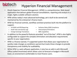 Hyperion Financial Management
•   Oracle Hyperion Financial Management (HFM) is a comprehensive, Web-based
    application that delivers global financial consolidation, reporting and analysis in a
    single, highly scalable software solution.
•   HFM utilizes today's most advanced technology, yet is built to be owned and
    maintained by the enterprise's finance team.
•   HFM has financial controls, workflow and best-practices built into the platform to
    support:
     –   US GAAP and IFRS Reporting       ― Sarbanes Oxley (SOX) Compliance
     –   Audit Trails and Activity Logs   ― Intercompany Eliminations
     –   Foreign Exchange Translations    ― XBRL Capabilities
•   In addition to the powerful features provided "out of the box", HFM is also highly
    configurable to support the complex elimination and allocation requirements
    specific to your organization.
•   HFM is a finance-owned, IT-supported system that allows your organization to
    quickly make changes as conditions warrant but tracks those changes to provide
    transparency and visibility for auditability.
•   While HFM is a web software application, it also has an add-in with Microsoft
    Office (called Smartview) which allows users to forecast or budget in Microsoft
    Excel, an environment comfortable to most finance users.
 
