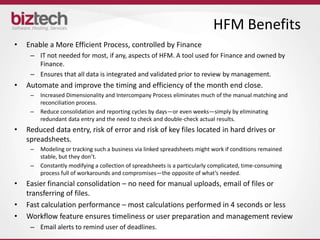 HFM Benefits
•   Enable a More Efficient Process, controlled by Finance
     – IT not needed for most, if any, aspects of HFM. A tool used for Finance and owned by
       Finance.
     – Ensures that all data is integrated and validated prior to review by management.
•   Automate and improve the timing and efficiency of the month end close.
     –   Increased Dimensionality and Intercompany Process eliminates much of the manual matching and
         reconciliation process.
     –   Reduce consolidation and reporting cycles by days—or even weeks—simply by eliminating
         redundant data entry and the need to check and double-check actual results.
•   Reduced data entry, risk of error and risk of key files located in hard drives or
    spreadsheets.
     –   Modeling or tracking such a business via linked spreadsheets might work if conditions remained
         stable, but they don’t.
     –   Constantly modifying a collection of spreadsheets is a particularly complicated, time-consuming
         process full of workarounds and compromises—the opposite of what’s needed.
•   Easier financial consolidation – no need for manual uploads, email of files or
    transferring of files.
•   Fast calculation performance – most calculations performed in 4 seconds or less
•   Workflow feature ensures timeliness or user preparation and management review
     – Email alerts to remind user of deadlines.
 