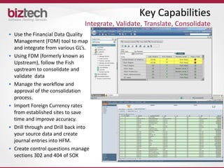 Key Capabilities
                                 Integrate, Validate, Translate, Consolidate
• Use the Financial Data Quality
  Management (FDM) tool to map
  and integrate from various GL’s.
• Using FDM (formerly known as
  Upstream), follow the Fish
  upstream to consolidate and
  validate data
• Manage the workflow and
  approval of the consolidation
  process.
• Import Foreign Currency rates
  from established sites to save
  time and improve accuracy.
• Drill through and Drill back into
  your source data and create
  journal entries into HFM.
• Create control questions manage
  sections 302 and 404 of SOX
 