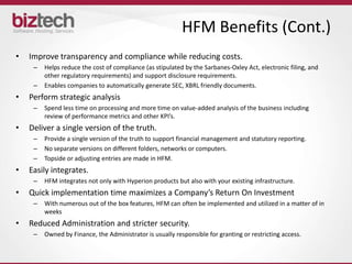 HFM Benefits (Cont.)
•   Improve transparency and compliance while reducing costs.
     –   Helps reduce the cost of compliance (as stipulated by the Sarbanes-Oxley Act, electronic filing, and
         other regulatory requirements) and support disclosure requirements.
     –   Enables companies to automatically generate SEC, XBRL friendly documents.
•   Perform strategic analysis
     –   Spend less time on processing and more time on value-added analysis of the business including
         review of performance metrics and other KPI’s.
•   Deliver a single version of the truth.
     –   Provide a single version of the truth to support financial management and statutory reporting.
     –   No separate versions on different folders, networks or computers.
     –   Topside or adjusting entries are made in HFM.
•   Easily integrates.
     –   HFM integrates not only with Hyperion products but also with your existing infrastructure.
•   Quick implementation time maximizes a Company’s Return On Investment
     –   With numerous out of the box features, HFM can often be implemented and utilized in a matter of in
         weeks
•   Reduced Administration and stricter security.
     –   Owned by Finance, the Administrator is usually responsible for granting or restricting access.
 