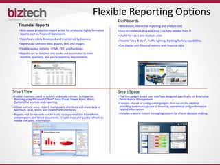 Flexible Reporting Options
                                                                         Dashboards
   Financial Reports                                                     •Web-based, interactive reporting and analysis tool.
   • Web-based production report writer for producing highly formatted   •Easy to create via drag and drop – no help needed from IT.
     reports such as Financial Statements.
                                                                         •Useful for Execs and Analysts alike
   • Reports are easily developed and maintained by business
                                                                         •Flexible “slice & dice”, Traffic lighting, Ranking/Sorting capabilities.
   • Reports can combine data, graphs, text, and images .
                                                                         •Can display non-financial metrics with financial data.
   • Flexible output options: HTML, PDF, and hardcopy.
   • Reports can be batched into books and automated to meet
     monthly, quarterly, and yearly reporting requirements.




Smart View                                                               Smart Space
Enables business users to quickly and easily connect to Hyperion         •The first gadget-based user interface designed specifically for Enterprise
Planning using Microsoft Office® tools (Excel, Power Point, Word,         Performance Management
Outlook) for analysis and reporting.                                     •Consists of a set of configurable gadgets that run on the desktop
Allows users to view, import, manipulate, distribute and share data in    providing continuous access to financial, operational and performance
Microsoft Excel, Word, and PowerPoint interfaces                          related information.
Reports and Dashboards can be easily incorporated into PowerPoint        •Includes a secure instant messaging system for shared decision making.
presentations and Word documents. Create once and quickly refresh to
review the latest information.
 