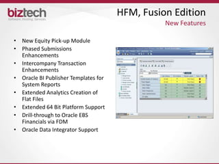 HFM, Fusion Edition
                                                New Features

• New Equity Pick-up Module
• Phased Submissions
  Enhancements
• Intercompany Transaction
  Enhancements
• Oracle BI Publisher Templates for
  System Reports
• Extended Analytics Creation of
  Flat Files
• Extended 64 Bit Platform Support
• Drill-through to Oracle EBS
  Financials via FDM
• Oracle Data Integrator Support
 