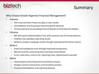 Summary
Why Choose Oracle Hyperion Financial Management?
•   Improve
     – The Financial Close Process by days or even weeks
     – Consolidation and Acquisition Accounting best practices
     – Turnaround time for providing Financial Results to Chief Decision Makers
•   Enhance
     – ROI with quick implementation time and numerous out of the box features.
     – Visibility into subsidiary operating results
     – Ability to analyze and gauge results through improved performance metrics
•   Reduce
     – Audit and compliance costs through improved transparency
     – Manual Controls, processing times and data reconciliation
     – Errors, data entry, control risk, reporting times, departmental overload
•   Refine
     – Intercompany accounting and reconciliation process
     – Foreign currency transactions and translation process
     – Financial Consolidation and reporting features
 