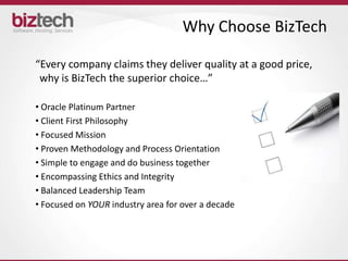 Why Choose BizTech

“Every company claims they deliver quality at a good price,
 why is BizTech the superior choice…”

• Oracle Platinum Partner
• Client First Philosophy
• Focused Mission
• Proven Methodology and Process Orientation
• Simple to engage and do business together
• Encompassing Ethics and Integrity
• Balanced Leadership Team
• Focused on YOUR industry area for over a decade
 