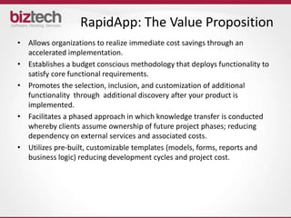RapidApp: The Value Proposition
• Allows organizations to realize immediate cost savings through an
  accelerated implementation.
• Establishes a budget conscious methodology that deploys functionality to
  satisfy core functional requirements.
• Promotes the selection, inclusion, and customization of additional
  functionality through additional discovery after your product is
  implemented.
• Facilitates a phased approach in which knowledge transfer is conducted
  whereby clients assume ownership of future project phases; reducing
  dependency on external services and associated costs.
• Utilizes pre-built, customizable templates (models, forms, reports and
  business logic) reducing development cycles and project cost.
 