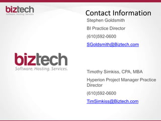 Contact Information
Stephen Goldsmith
BI Practice Director
(610)592-0600
SGoldsmith@Biztech.com




Timothy Simkiss, CPA, MBA
Hyperion Project Manager Practice
Director
(610)592-0600
TimSimkiss@Biztech.com
 