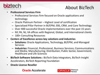About BizTech
• Professional Services Firm
   – Professional Services firm focused on Oracle applications and
      technology
   – Oracle Platinum Partner – Highest Level of certification
   – Specialized Pillar Partner in BI/EPM, EBS, CRM, and Core Technology
   – Over 400 successful Oracle implementations over the past 15 years
   – NY, PA, NJ, VA offices with Regional, Global, and International clients
   – 100+ Consulting Resources
• Centers of Excellence across key solutions and industries
   – Solutions: Oracle Applications, Technology, BI/EPM, and Managed
      Services
   – Industries: Financial, Professional, Business Services; Communications
      and Media; Manufacturing; Distribution; Public Sector, Government;
      Healthcare and Life Sciences
• BizTech Software Solutions : BizTech Data Integrators, BizTech Insight
  Accelerators, BizTech Reporting Foundation
• Oracle License Reseller
 